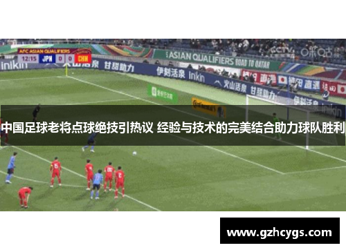 中国足球老将点球绝技引热议 经验与技术的完美结合助力球队胜利